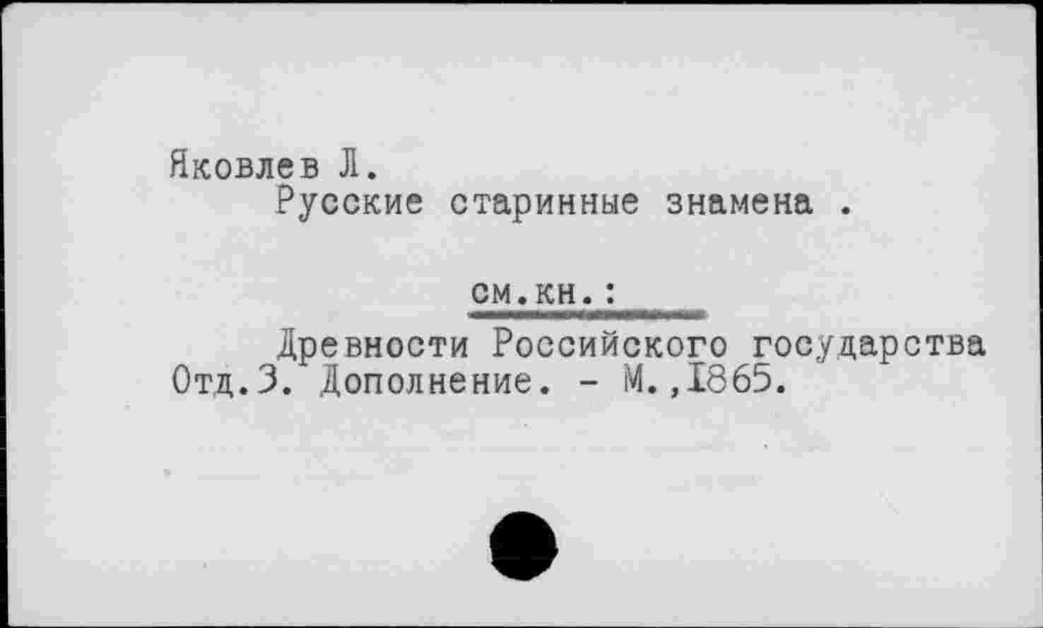 ﻿Яковлев Л.
Русские старинные знамена .
см.кн.:
Древности Российского государства Отд.З. Дополнение. - М.,1865.